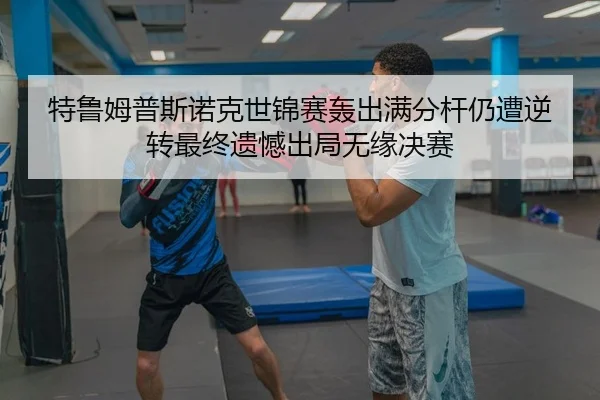 特鲁姆普斯诺克世锦赛轰出满分杆仍遭逆转最终遗憾出局无缘决赛